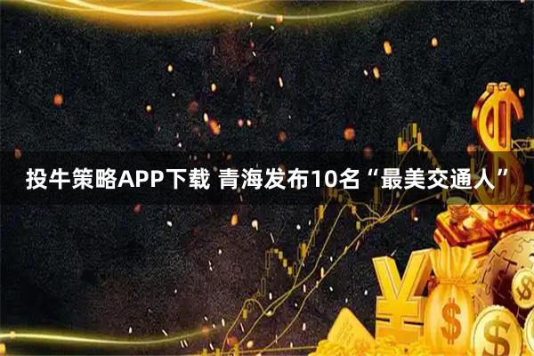 投牛策略APP下载 青海发布10名“最美交通人”