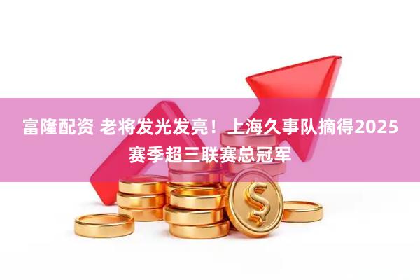 富隆配资 老将发光发亮！上海久事队摘得2025赛季超三联赛总冠军