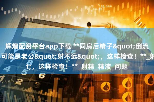 辉煌配资平台app下载 **同房后精子&quot;倒流&quot;出来？可能是老公&quot;射不远&quot;，这样检查！**_射精_精液_问题