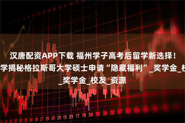 汉唐配资APP下载 福州学子高考后留学新选择！立思辰留学揭秘格拉斯哥大学硕士申请“隐藏福利”_奖学金_校友_资源