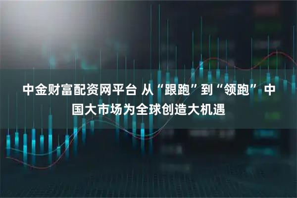 中金财富配资网平台 从“跟跑”到“领跑”&#32;中国大市场为全球创造大机遇