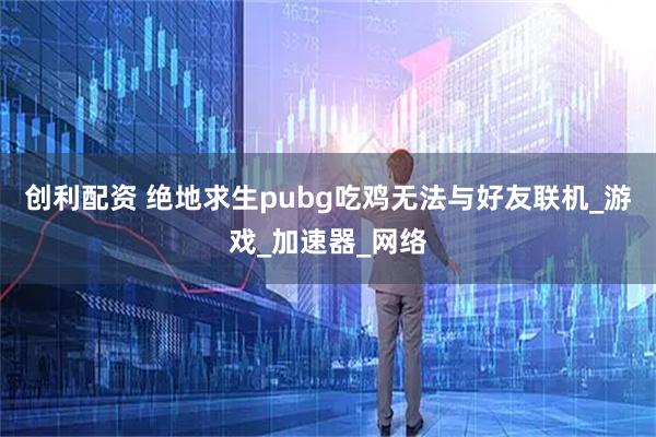 创利配资 绝地求生pubg吃鸡无法与好友联机_游戏_加速器_网络
