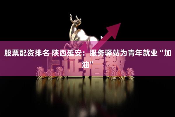 股票配资排名 陕西延安：服务驿站为青年就业“加油”