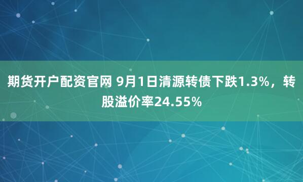 期货开户配资官网 9月1日清源转债下跌1.3%，转股溢价率24.55%