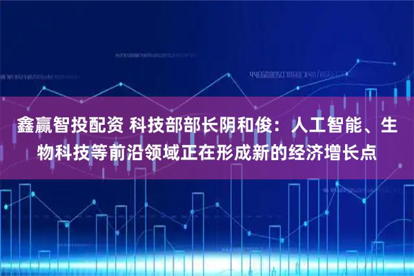 鑫赢智投配资 科技部部长阴和俊：人工智能、生物科技等前沿领域正在形成新的经济增长点