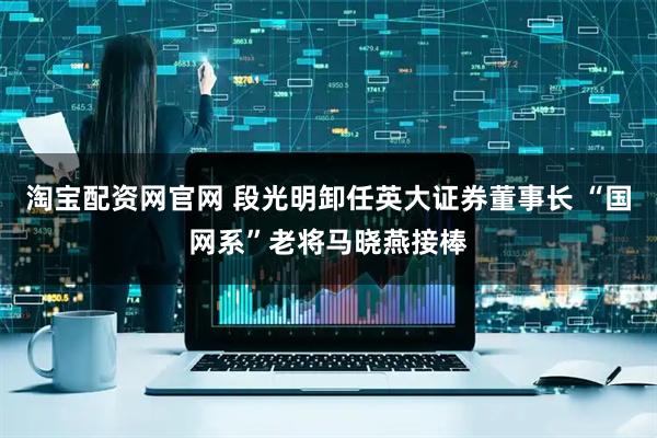 淘宝配资网官网 段光明卸任英大证券董事长 “国网系”老将马晓燕接棒