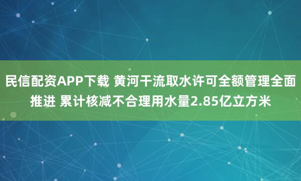 民信配资APP下载 黄河干流取水许可全额管理全面推进 累计核减不合理用水量2.85亿立方米