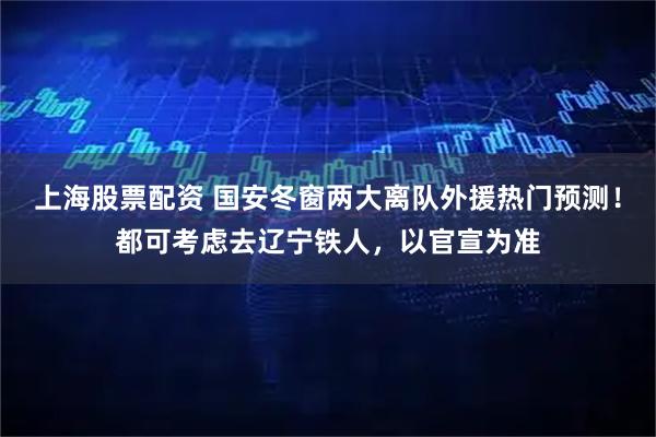 上海股票配资 国安冬窗两大离队外援热门预测！都可考虑去辽宁铁人，以官宣为准
