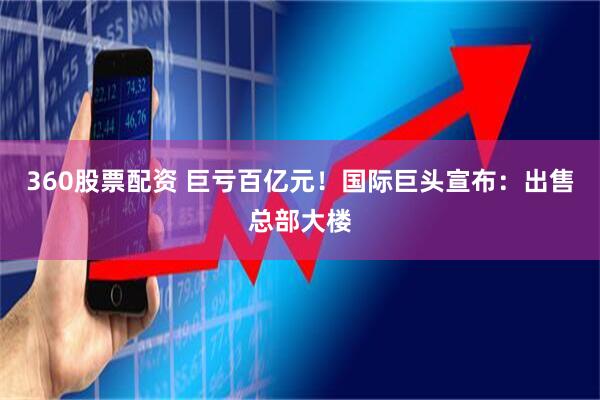 360股票配资 巨亏百亿元！国际巨头宣布：出售总部大楼