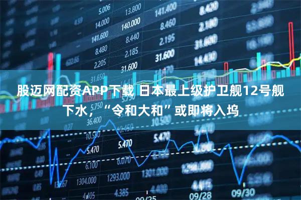 股迈网配资APP下载 日本最上级护卫舰12号舰下水，“令和大和”或即将入坞