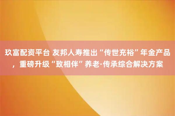 玖富配资平台 友邦人寿推出“传世充裕”年金产品，重磅升级“致相伴”养老·传承综合解决方案