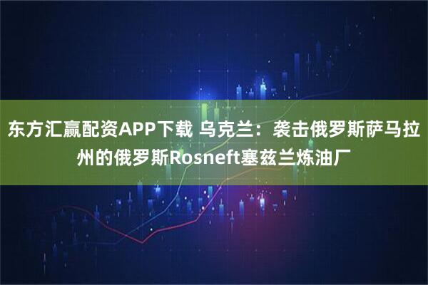 东方汇赢配资APP下载 乌克兰：袭击俄罗斯萨马拉州的俄罗斯Rosneft塞兹兰炼油厂