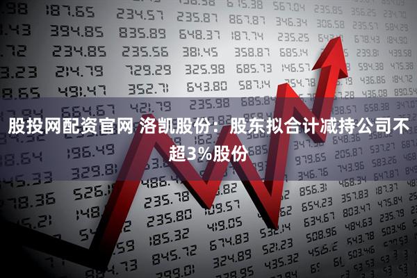 股投网配资官网 洛凯股份：股东拟合计减持公司不超3%股份