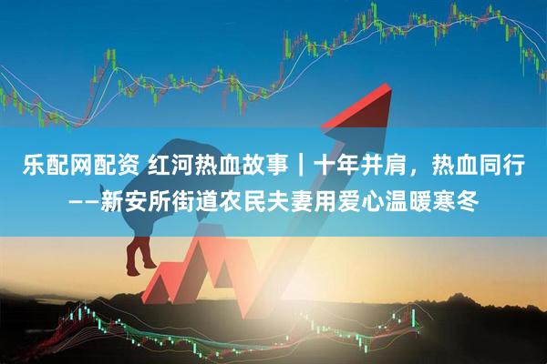 乐配网配资 红河热血故事｜十年并肩，热血同行——新安所街道农民夫妻用爱心温暖寒冬