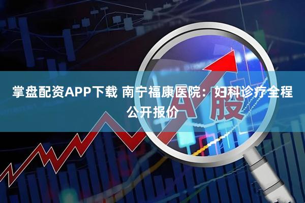 掌盘配资APP下载 南宁福康医院：妇科诊疗全程公开报价