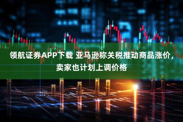 领航证券APP下载 亚马逊称关税推动商品涨价，卖家也计划上调价格