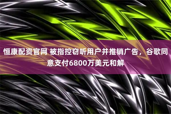 恒康配资官网 被指控窃听用户并推销广告，谷歌同意支付6800万美元和解