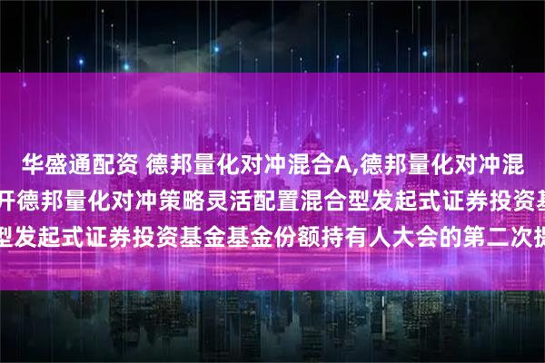 华盛通配资 德邦量化对冲混合A,德邦量化对冲混合C: 关于以通讯方式召开德邦量化对冲策略灵活配置混合型发起式证券投资基金基金份额持有人大会的第二次提示性公告