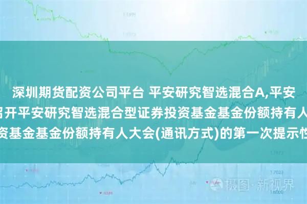 深圳期货配资公司平台 平安研究智选混合A,平安研究智选混合C: 关于召开平安研究智选混合型证券投资基金基金份额持有人大会(通讯方式)的第一次提示性公告