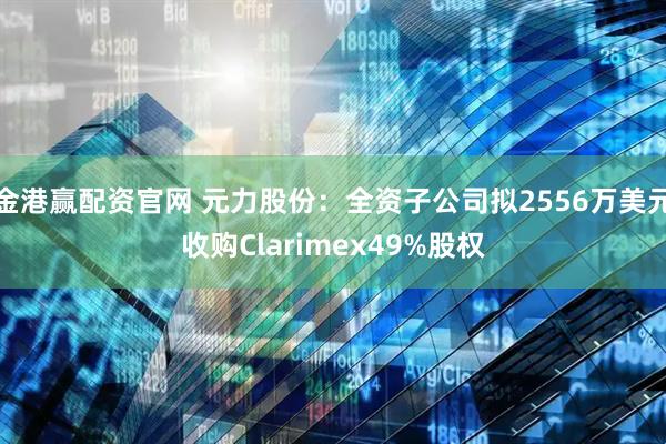 金港赢配资官网 元力股份：全资子公司拟2556万美元收购Clarimex49%股权