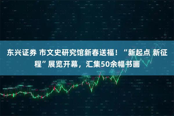 东兴证券 市文史研究馆新春送福！“新起点 新征程”展览开幕，汇集50余幅书画