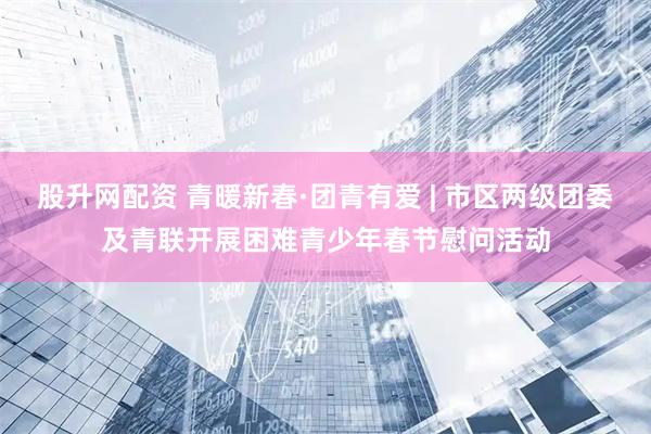股升网配资 青暖新春·团青有爱 | 市区两级团委及青联开展困难青少年春节慰问活动