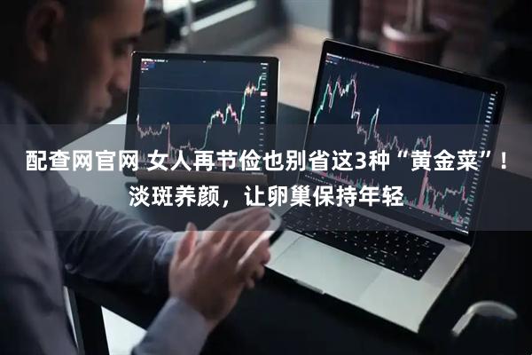 配查网官网 女人再节俭也别省这3种“黄金菜”！淡斑养颜，让卵巢保持年轻